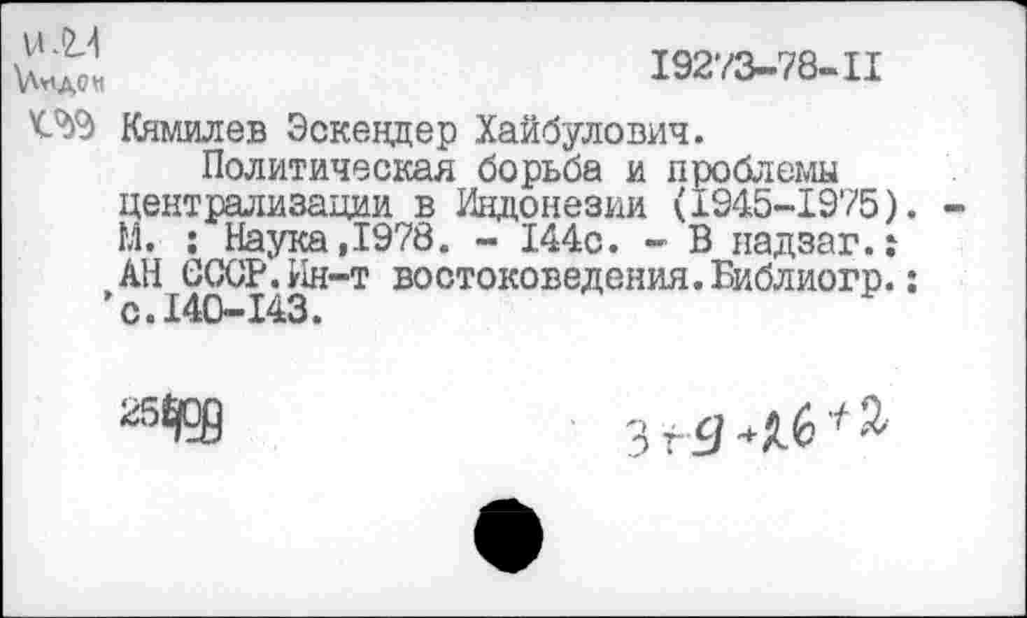 ﻿19273-78-11
Кямилев Эскендер Хайбулович.
Политическая борьба и проблемы централизации в Индонезии (1945-1975). М. : Наука,1978. - 144с. - В надзаг.: АН СССР.Ин-т востоковедения. Библиогр.: ’с.140-143.
25^
3 г Я	* %